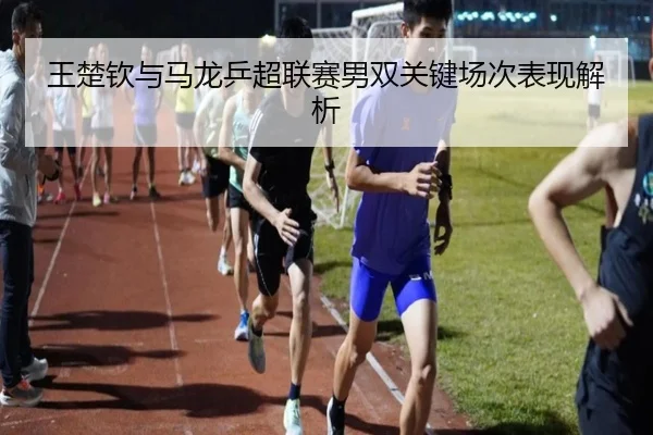 王楚钦与马龙乒超联赛男双关键场次表现解析 - lanboesports